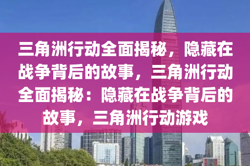 三角洲行动全面揭秘，隐藏在战争背后的故事，三角洲行动全面揭秘：隐藏在战争背后的故事，三角洲行动游戏