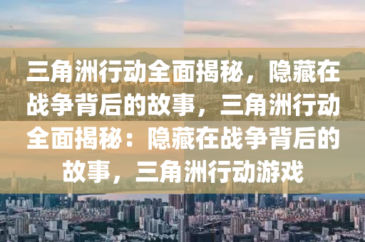 三角洲行动全面揭秘，隐藏在战争背后的故事，三角洲行动全面揭秘：隐藏在战争背后的故事，三角洲行动游戏