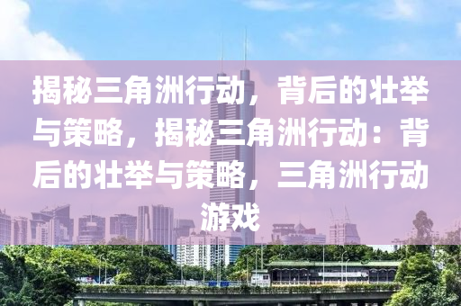 揭秘三角洲行动，背后的壮举与策略，揭秘三角洲行动：背后的壮举与策略，三角洲行动游戏