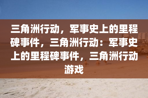 三角洲行动，军事史上的里程碑事件，三角洲行动：军事史上的里程碑事件，三角洲行动游戏
