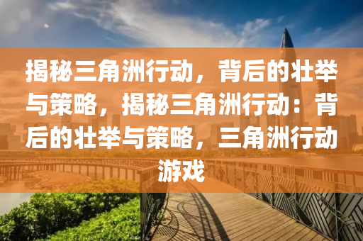 揭秘三角洲行动，背后的壮举与策略，揭秘三角洲行动：背后的壮举与策略，三角洲行动游戏