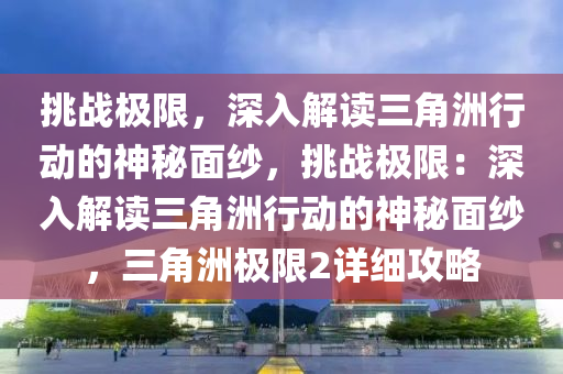 挑战极限，深入解读三角洲行动的神秘面纱，挑战极限：深入解读三角洲行动的神秘面纱，三角洲极限2详细攻略