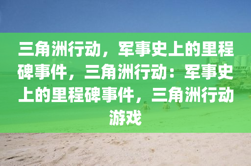 三角洲行动，军事史上的里程碑事件，三角洲行动：军事史上的里程碑事件，三角洲行动游戏
