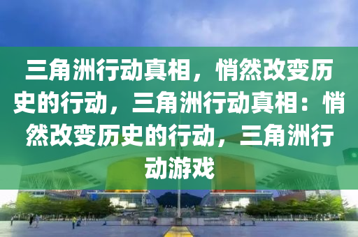 三角洲行动真相，悄然改变历史的行动，三角洲行动真相：悄然改变历史的行动，三角洲行动游戏