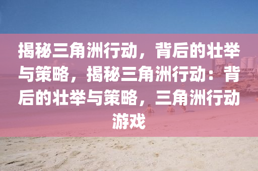 揭秘三角洲行动，背后的壮举与策略，揭秘三角洲行动：背后的壮举与策略，三角洲行动游戏