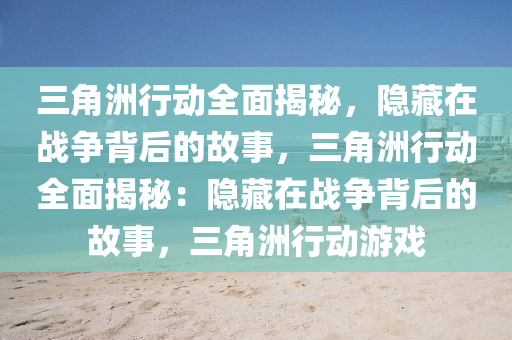 三角洲行动全面揭秘，隐藏在战争背后的故事，三角洲行动全面揭秘：隐藏在战争背后的故事，三角洲行动游戏
