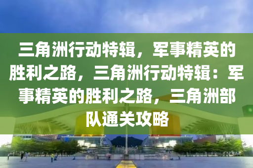 三角洲行动特辑，军事精英的胜利之路，三角洲行动特辑：军事精英的胜利之路，三角洲部队通关攻略