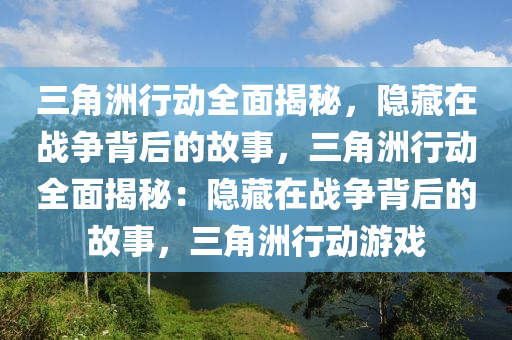 三角洲行动全面揭秘，隐藏在战争背后的故事，三角洲行动全面揭秘：隐藏在战争背后的故事，三角洲行动游戏