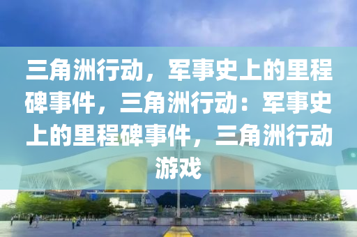 三角洲行动，军事史上的里程碑事件，三角洲行动：军事史上的里程碑事件，三角洲行动游戏