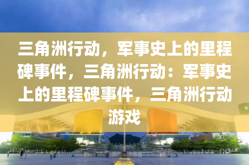 三角洲行动，军事史上的里程碑事件，三角洲行动：军事史上的里程碑事件，三角洲行动游戏