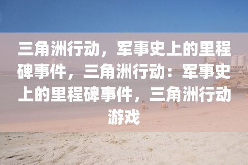 三角洲行动，军事史上的里程碑事件，三角洲行动：军事史上的里程碑事件，三角洲行动游戏