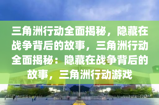 三角洲行动全面揭秘，隐藏在战争背后的故事，三角洲行动全面揭秘：隐藏在战争背后的故事，三角洲行动游戏