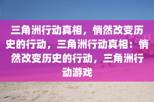 三角洲行动真相，悄然改变历史的行动，三角洲行动真相：悄然改变历史的行动，三角洲行动游戏