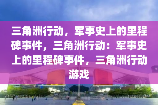 三角洲行动，军事史上的里程碑事件，三角洲行动：军事史上的里程碑事件，三角洲行动游戏