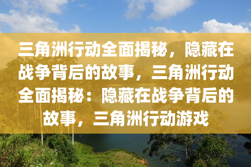 三角洲行动全面揭秘，隐藏在战争背后的故事，三角洲行动全面揭秘：隐藏在战争背后的故事，三角洲行动游戏