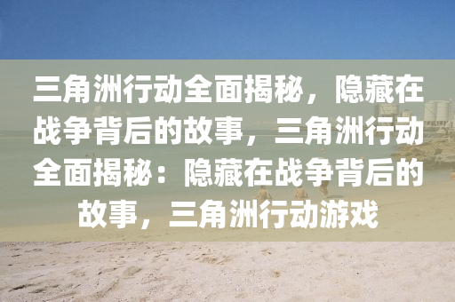 三角洲行动全面揭秘，隐藏在战争背后的故事，三角洲行动全面揭秘：隐藏在战争背后的故事，三角洲行动游戏