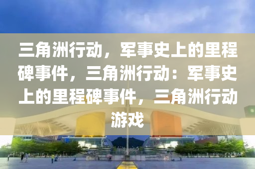 三角洲行动，军事史上的里程碑事件，三角洲行动：军事史上的里程碑事件，三角洲行动游戏