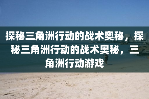 探秘三角洲行动的战术奥秘，探秘三角洲行动的战术奥秘，三角洲行动游戏