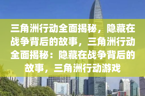 三角洲行动全面揭秘，隐藏在战争背后的故事，三角洲行动全面揭秘：隐藏在战争背后的故事，三角洲行动游戏