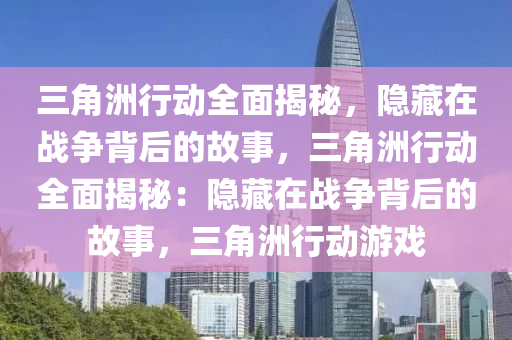 三角洲行动全面揭秘，隐藏在战争背后的故事，三角洲行动全面揭秘：隐藏在战争背后的故事，三角洲行动游戏