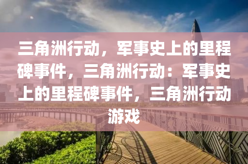 三角洲行动，军事史上的里程碑事件，三角洲行动：军事史上的里程碑事件，三角洲行动游戏