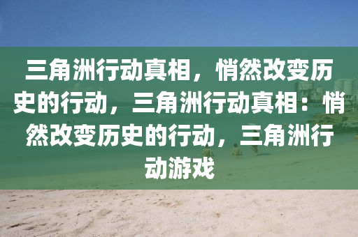三角洲行动真相，悄然改变历史的行动，三角洲行动真相：悄然改变历史的行动，三角洲行动游戏