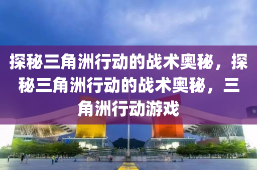 探秘三角洲行动的战术奥秘，探秘三角洲行动的战术奥秘，三角洲行动游戏