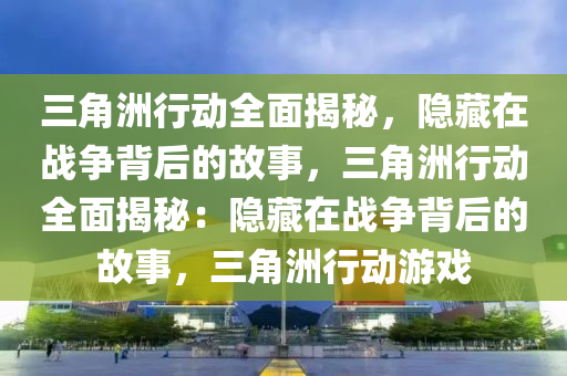 三角洲行动全面揭秘，隐藏在战争背后的故事，三角洲行动全面揭秘：隐藏在战争背后的故事，三角洲行动游戏