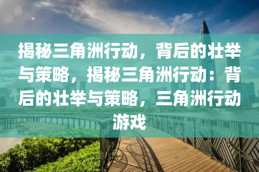 揭秘三角洲行动，背后的壮举与策略，揭秘三角洲行动：背后的壮举与策略，三角洲行动游戏