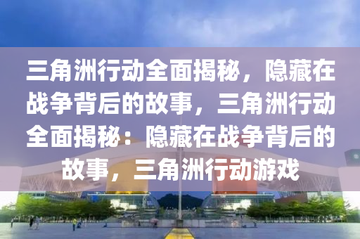 三角洲行动全面揭秘，隐藏在战争背后的故事，三角洲行动全面揭秘：隐藏在战争背后的故事，三角洲行动游戏