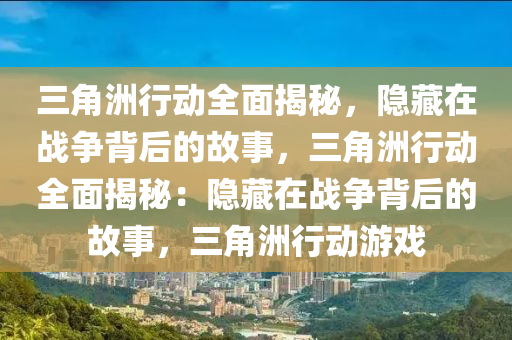 三角洲行动全面揭秘，隐藏在战争背后的故事，三角洲行动全面揭秘：隐藏在战争背后的故事，三角洲行动游戏