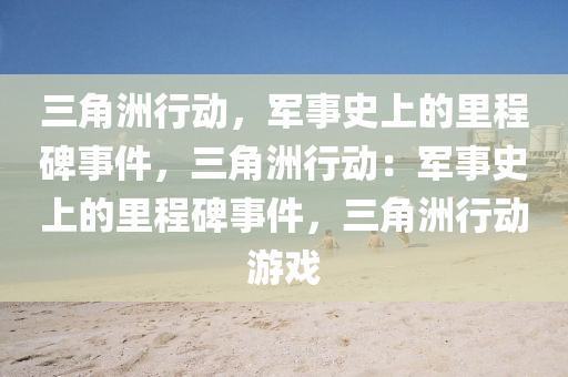 三角洲行动，军事史上的里程碑事件，三角洲行动：军事史上的里程碑事件，三角洲行动游戏