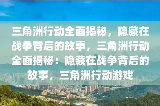 三角洲行动全面揭秘，隐藏在战争背后的故事，三角洲行动全面揭秘：隐藏在战争背后的故事，三角洲行动游戏