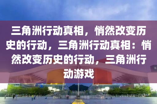 三角洲行动真相，悄然改变历史的行动，三角洲行动真相：悄然改变历史的行动，三角洲行动游戏