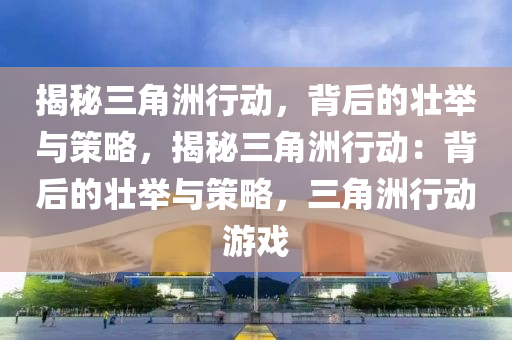 揭秘三角洲行动，背后的壮举与策略，揭秘三角洲行动：背后的壮举与策略，三角洲行动游戏
