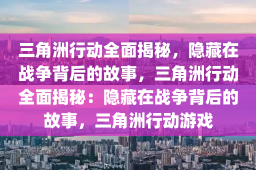 三角洲行动全面揭秘，隐藏在战争背后的故事，三角洲行动全面揭秘：隐藏在战争背后的故事，三角洲行动游戏