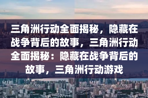 三角洲行动全面揭秘，隐藏在战争背后的故事，三角洲行动全面揭秘：隐藏在战争背后的故事，三角洲行动游戏