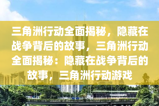 三角洲行动全面揭秘，隐藏在战争背后的故事，三角洲行动全面揭秘：隐藏在战争背后的故事，三角洲行动游戏