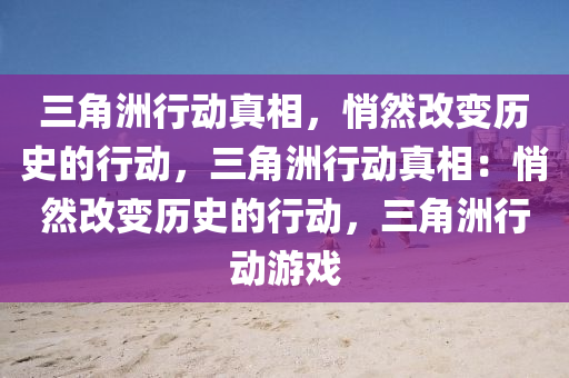 三角洲行动真相，悄然改变历史的行动，三角洲行动真相：悄然改变历史的行动，三角洲行动游戏
