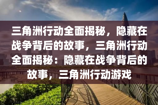 三角洲行动全面揭秘，隐藏在战争背后的故事，三角洲行动全面揭秘：隐藏在战争背后的故事，三角洲行动游戏