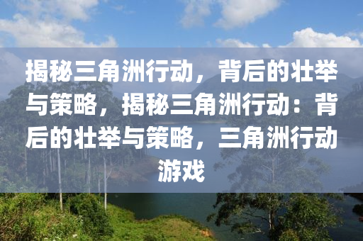 揭秘三角洲行动，背后的壮举与策略，揭秘三角洲行动：背后的壮举与策略，三角洲行动游戏
