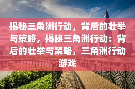 揭秘三角洲行动，背后的壮举与策略，揭秘三角洲行动：背后的壮举与策略，三角洲行动游戏