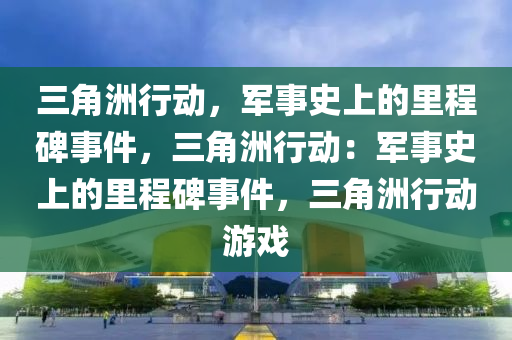 三角洲行动，军事史上的里程碑事件，三角洲行动：军事史上的里程碑事件，三角洲行动游戏