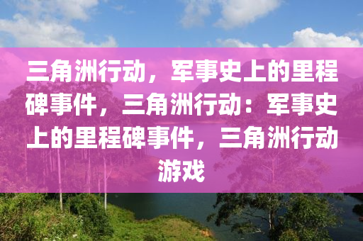 三角洲行动，军事史上的里程碑事件，三角洲行动：军事史上的里程碑事件，三角洲行动游戏