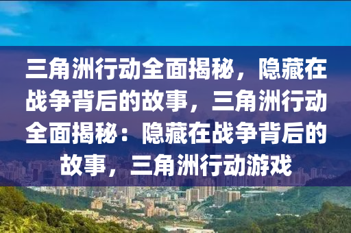 三角洲行动全面揭秘，隐藏在战争背后的故事，三角洲行动全面揭秘：隐藏在战争背后的故事，三角洲行动游戏
