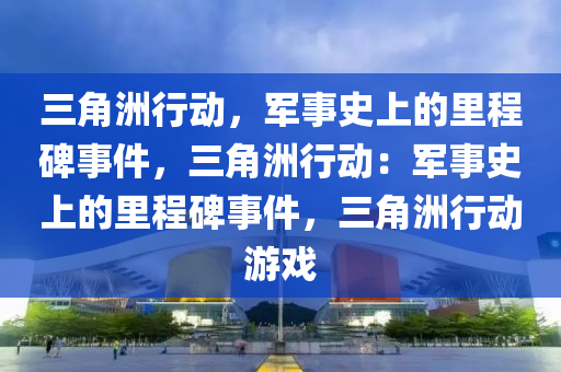 三角洲行动，军事史上的里程碑事件，三角洲行动：军事史上的里程碑事件，三角洲行动游戏