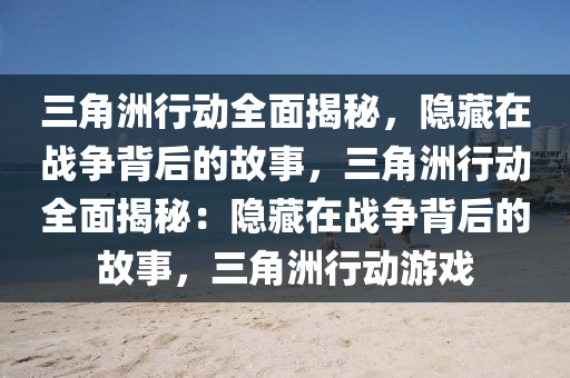 三角洲行动全面揭秘，隐藏在战争背后的故事，三角洲行动全面揭秘：隐藏在战争背后的故事，三角洲行动游戏