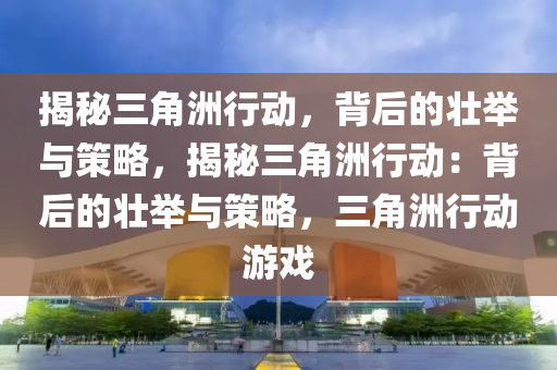揭秘三角洲行动，背后的壮举与策略，揭秘三角洲行动：背后的壮举与策略，三角洲行动游戏
