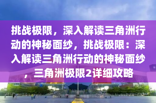 挑战极限，深入解读三角洲行动的神秘面纱，挑战极限：深入解读三角洲行动的神秘面纱，三角洲极限2详细攻略